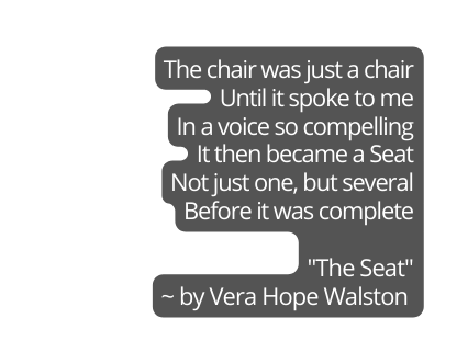 The chair was just a chair Until it spoke to me In a voice so compelling It then became a Seat Not just one but several Before it was complete The Seat by Vera Hope Walston